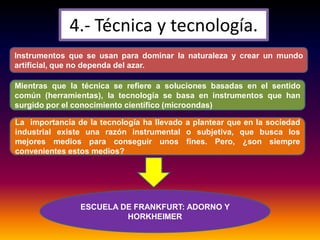 4.- Técnica y tecnología.
Instrumentos que se usan para dominar la naturaleza y crear un mundo
artificial, que no dependa del azar.
Mientras que la técnica se refiere a soluciones basadas en el sentido
común (herramientas), la tecnología se basa en instrumentos que han
surgido por el conocimiento científico (microondas)
La importancia de la tecnología ha llevado a plantear que en la sociedad
industrial existe una razón instrumental o subjetiva, que busca los
mejores medios para conseguir unos fines. Pero, ¿son siempre
convenientes estos medios?
ESCUELA DE FRANKFURT: ADORNO Y
HORKHEIMER
 
