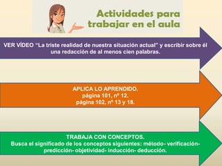 APLICA LO APRENDIDO.
página 101, nº 12.
página 102, nº 13 y 18.
TRABAJA CON CONCEPTOS.
Busca el significado de los conceptos siguientes: método- verificación-
predicción- objetividad- inducción- deducción.
VER VÍDEO “La triste realidad de nuestra situación actual” y escribir sobre él
una redacción de al menos cien palabras.
 
