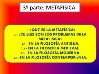 3º parte: METAFÍSICA.
1.- ¿QUÉ ES LA METAFÍSICA?
2.- ¿CUÁLES SON LOS PROBLEMAS DE LA
METAFÍSICA?
2.1.- EN LA FILOSOFÍA ANTIGUA.
2.2.- EN LA FILOSOFÍA MEDIEVAL.
2.3.- EN LA FILOSOFÍA MODERNA.
2.4.-EN LA FILOSOFÍA CONTEMPORÁNEA.
 