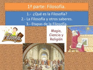 1ª parte: Filosofía.
1.- ¿Qué es la Filosofía?
2.- La Filosofía y otros saberes.
3.- Etapas de la Filosofía.
 