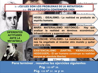 2.- ¿CUÁLES SON LOS PROBLEMAS DE LA METAFÍSICA?
2.4.- EN LA FILOSOFÍA CONTEMPORÁNEA.
DIFERENTES
ACTITUDES
ANTE LA
METAFÍSICA
HEGEL : IDEALISMO.- La realidad es producto de
espíritu humano.
MARX: MATERIALISMO HISTÓRICO.- Hay que
analizar la realidad en términos económicos.
Infraestructura y superestructura.
NIETZSCHE: VITALISMO.- La metafísica tradicional
nos ha engañado al inventar otro mundo y quitar
valor a la vida.
EXISTENCIALISMO (SARTRE, KIERKEGAARD,
HEIDEGGER).- El ser humano construye su realidad
porque es absoluta libertad.
Para terminar , resuelve los ejercicios siguientes:
Pág. 123 nº 20.
Pág. 125 nº 37, 38 y 39.
 