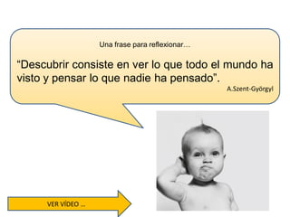 Una frase para reflexionar…
“Descubrir consiste en ver lo que todo el mundo ha
visto y pensar lo que nadie ha pensado”.
A.Szent-Györgyl
VER VÍDEO …
 
