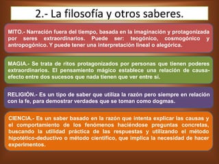 2.- La filosofía y otros saberes.
MITO.- Narración fuera del tiempo, basada en la imaginación y protagonizada
por seres extraordinarios. Puede ser: teogónico, cosmogónico y
antropogónico. Y puede tener una interpretación lineal o alegórica.
MAGIA.- Se trata de ritos protagonizados por personas que tienen poderes
extraordinarios. El pensamiento mágico establece una relación de causa-
efecto entre dos sucesos que nada tienen que ver entre sí.
RELIGIÓN.- Es un tipo de saber que utiliza la razón pero siempre en relación
con la fe, para demostrar verdades que se toman como dogmas.
CIENCIA.- Es un saber basado en la razón que intenta explicar las causas y
el comportamiento de los fenómenos haciéndose preguntas concretas,
buscando la utilidad práctica de las respuestas y utilizando el método
hipotético-deductivo o método científico, que implica la necesidad de hacer
experimentos.
 