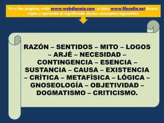 Ve a las páginas web www.webdianoia.com o bien www.filosofia.net Busca,
copia y aprende el significado de los conceptos siguientes:
RAZÓN – SENTIDOS – MITO – LOGOS
– ARJÉ – NECESIDAD –
CONTINGENCIA – ESENCIA –
SUSTANCIA – CAUSA – EXISTENCIA
– CRÍTICA – METAFÍSICA – LÓGICA –
GNOSEOLOGÍA – OBJETIVIDAD –
DOGMATISMO – CRITICISMO.
 