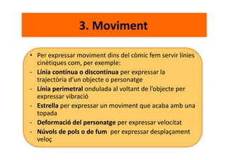 3. Moviment
• Per expressar moviment dins del còmic fem servir línies
cinètiques com, per exemple:
- Línia contínua o discontínua per expressar la
trajectòria d’un objecte o personatge
- Línia perimetral ondulada al voltant de l’objecte per
expressar vibració
- Estrella per expressar un moviment que acaba amb una
topada
- Deformació del personatge per expressar velocitat
- Núvols de pols o de fum per expressar desplaçament
veloç
 