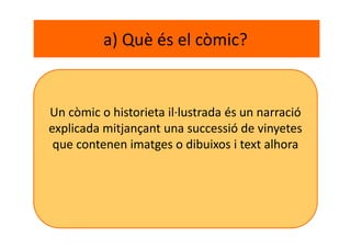 a) Què és el còmic?
Un còmic o historieta il·lustrada és un narració
explicada mitjançant una successió de vinyetes
que contenen imatges o dibuixos i text alhora
 