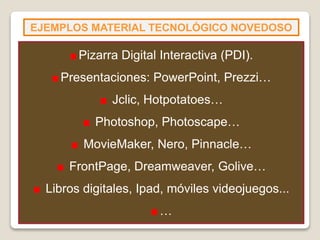 EJEMPLOS MATERIAL TECNOLÓGICO NOVEDOSO
Pizarra Digital Interactiva (PDI).
Presentaciones: PowerPoint, Prezzi…
Jclic, Hotpotatoes…
Photoshop, Photoscape…
MovieMaker, Nero, Pinnacle…
FrontPage, Dreamweaver, Golive…
Libros digitales, Ipad, móviles videojuegos...
…
 