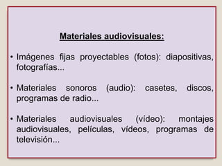 Materiales audiovisuales:
• Imágenes fijas proyectables (fotos): diapositivas,
fotografías...
• Materiales sonoros (audio): casetes, discos,
programas de radio...
• Materiales audiovisuales (vídeo): montajes
audiovisuales, películas, vídeos, programas de
televisión...
 