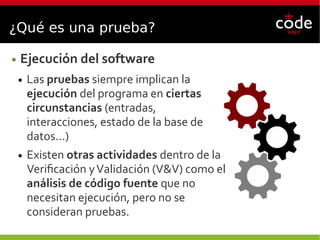 ¿Qué es una prueba?
● Ejecución del software
● Las pruebas siempre implican la
ejecución del programa en ciertas
circunstancias (entradas,
interacciones, estado de la base de
datos...)
● Existen otras actividades dentro de la
Verificación yValidación (V&V) como el
análisis de código fuente que no
necesitan ejecución, pero no se
consideran pruebas.
 
