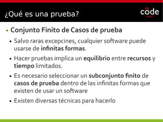 ¿Qué es una prueba?
● Conjunto Finito de Casos de prueba
● Salvo raras excepcines, cualquier software puede
usarse de infinitas formas.
● Hacer pruebas implica un equilibrio entre recursos y
tiempo limitados.
● Es necesario seleccionar un subconjunto finito de
casos de prueba dentro de las infinitas formas que
existen de usar un software
● Existen diversas técnicas para hacerlo
 