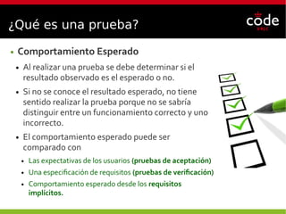 ¿Qué es una prueba?
● Comportamiento Esperado
● Al realizar una prueba se debe determinar si el
resultado observado es el esperado o no.
● Si no se conoce el resultado esperado, no tiene
sentido realizar la prueba porque no se sabría
distinguir entre un funcionamiento correcto y uno
incorrecto.
● El comportamiento esperado puede ser
comparado con
● Las expectativas de los usuarios (pruebas de aceptación)
● Una especificación de requisitos (pruebas de verificación)
● Comportamiento esperado desde los requisitos
implícitos.
 