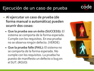 Ejecución de un caso de prueba
● Al ejercutar un caso de prueba (de
forma manual o automática) pueden
ocurrir dos cosas:
● Que la prueba sea un éxito (SUCCESS): El
sistema se comporta de la forma esperada.
Cumple con los requisitos. En esa prueba
no se observa ningún defecto. (VERDE)
● Que la prueba falle (FAIL): El sistema no
se comporta de la forma esperada. No
cumple con los requisitos. La prueba ha
puesto de manifiesto un defecto o bug en
el SUT. (ROJO)
 