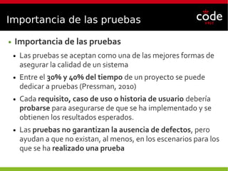 Importancia de las pruebas
● Importancia de las pruebas
● Las pruebas se aceptan como una de las mejores formas de
asegurar la calidad de un sistema
● Entre el 30% y 40% del tiempo de un proyecto se puede
dedicar a pruebas (Pressman, 2010)
● Cada requisito, caso de uso o historia de usuario debería
probarse para asegurarse de que se ha implementado y se
obtienen los resultados esperados.
● Las pruebas no garantizan la ausencia de defectos, pero
ayudan a que no existan, al menos, en los escenarios para los
que se ha realizado una prueba
 