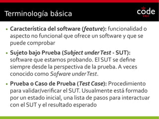 Terminología básica
● Característica del software (feature): funcionalidad o
aspecto no funcional que ofrece un software y que se
puede comprobar
● Sujeto bajo Prueba (Subject underTest - SUT):
software que estamos probando. El SUT se define
siempre desde la perspectiva de la prueba. A veces
conocido como Sofware underTest.
● Prueba o Caso de Prueba (Test Case): Procedimiento
para validar/verificar el SUT. Usualmente está formado
por un estado inicial, una lista de pasos para interactuar
con el SUT y el resultado esperado
 