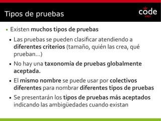 Tipos de pruebas
● Existen muchos tipos de pruebas
● Las pruebas se pueden clasificar atendiendo a
diferentes criterios (tamaño, quién las crea, qué
prueban…)
● No hay una taxonomía de pruebas globalmente
aceptada.
● El mismo nombre se puede usar por colectivos
diferentes para nombrar diferentes tipos de pruebas
● Se presentarán los tipos de pruebas más aceptados
indicando las ambigüedades cuando existan
 