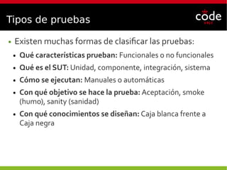 Tipos de pruebas
● Existen muchas formas de clasificar las pruebas:
● Qué características prueban: Funcionales o no funcionales
● Qué es el SUT: Unidad, componente, integración, sistema
● Cómo se ejecutan: Manuales o automáticas
● Con qué objetivo se hace la prueba: Aceptación, smoke
(humo), sanity (sanidad)
● Con qué conocimientos se diseñan: Caja blanca frente a
Caja negra
 