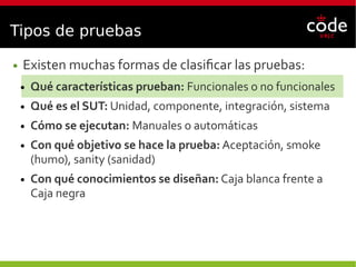 Tipos de pruebas
● Existen muchas formas de clasificar las pruebas:
● Qué características prueban: Funcionales o no funcionales
● Qué es el SUT: Unidad, componente, integración, sistema
● Cómo se ejecutan: Manuales o automáticas
● Con qué objetivo se hace la prueba: Aceptación, smoke
(humo), sanity (sanidad)
● Con qué conocimientos se diseñan: Caja blanca frente a
Caja negra
 