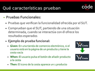 Qué características prueban
● Pruebas Funcionales:
● Pruebas que verifican la funcionalidad ofrecida por el SUT.
● Comprueban que el SUT, partiendo de una situación
determinada, cuando se interactúa con él ofrece los
resultados esperados
● Ejemplo de prueba funcional:
● Given: En una tienda de comercio electrónico, si el
usuario está en la página de un producto y tiene la
cesta vacía
● When: El usuario pulsa el botón de añadir producto
a la cesta
● Then: El icono de la cesta aparece un 1 producto
 
