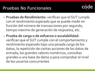 Pruebas No Funcionales
● Pruebas de Rendimiento: verifican que el SUT cumple
con el rendimiento esperado que se puede medir en
función del número de transacciones por segundo,
tiempo máximo de generación de respuesta, etc.
● Prueba de carga o de esfuerzo o escalabilidad:
verifican que el SUT cumple con el comportamiento y
rendimiento esperado bajo una pesada carga de los
datos, la repetición de ciertas acciones de los datos de
entrada, los grandes valores numéricos, consultas
grandes a una base de datos o para comprobar el nivel
de los usuarios concurrentes
 