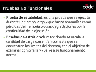 Pruebas No Funcionales
● Prueba de estabilidad: es una prueba que se ejecuta
durante un tiempo largo y que busca anomalías como
pérdidas de memoria u otras degradaciones por la
continuidad de la ejecución
● Pruebas de estrés o volumen: donde se escala la
cantidad de carga con el tiempo hasta que se
encuentren los límites del sistema; con el objetivo de
examinar cómo falla y vuelve a su funcionamiento
normal.
 