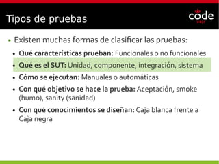Tipos de pruebas
● Existen muchas formas de clasificar las pruebas:
● Qué características prueban: Funcionales o no funcionales
● Qué es el SUT: Unidad, componente, integración, sistema
● Cómo se ejecutan: Manuales o automáticas
● Con qué objetivo se hace la prueba: Aceptación, smoke
(humo), sanity (sanidad)
● Con qué conocimientos se diseñan: Caja blanca frente a
Caja negra
 