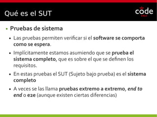 Qué es el SUT
● Pruebas de sistema
● Las pruebas permiten verificar si el software se comporta
como se espera.
● Implícitamente estamos asumiendo que se prueba el
sistema completo, que es sobre el que se definen los
requisitos.
● En estas pruebas el SUT (Sujeto bajo prueba) es el sistema
completo
● A veces se las llama pruebas extremo a extremo, end to
end o e2e (aunque existen ciertas diferencias)
 