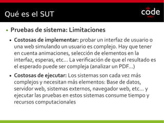 Qué es el SUT
● Pruebas de sistema: Limitaciones
● Costosas de implementar: probar un interfaz de usuario o
una web simulando un usuario es complejo. Hay que tener
en cuenta animaciones, selección de elementos en la
interfaz, esperas, etc... La verificación de que el resultado es
el esperado puede ser compleja (analizar un PDF...)
● Costosas de ejecutar: Los sistemas son cada vez más
complejos y necesitan más elementos: Base de datos,
servidor web, sistemas externos, navegador web, etc... y
ejecutar las pruebas en estos sistemas consume tiempo y
recursos computacionales
 