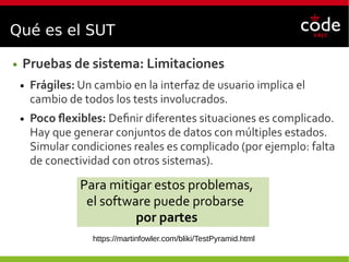 Qué es el SUT
● Pruebas de sistema: Limitaciones
● Frágiles: Un cambio en la interfaz de usuario implica el
cambio de todos los tests involucrados.
● Poco flexibles: Definir diferentes situaciones es complicado.
Hay que generar conjuntos de datos con múltiples estados.
Simular condiciones reales es complicado (por ejemplo: falta
de conectividad con otros sistemas).
Para mitigar estos problemas,
el software puede probarse
por partes
https://martinfowler.com/bliki/TestPyramid.html
 