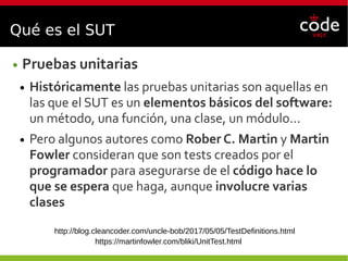 Qué es el SUT
● Pruebas unitarias
● Históricamente las pruebas unitarias son aquellas en
las que el SUT es un elementos básicos del software:
un método, una función, una clase, un módulo...
● Pero algunos autores como Rober C. Martin y Martin
Fowler consideran que son tests creados por el
programador para asegurarse de el código hace lo
que se espera que haga, aunque involucre varias
clases
http://blog.cleancoder.com/uncle-bob/2017/05/05/TestDefinitions.html
https://martinfowler.com/bliki/UnitTest.html
 