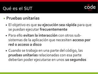 Qué es el SUT
● Pruebas unitarias
● El objetivo es que su ejecución sea rápida para que
se puedan ejecutar frecuentemente
● Para ello evitan la interacción con otros sub-
sistemas de la aplicación que necesiten acceso por
red o acceso a disco
● Cuando se trabaja en una parte del código, las
pruebas unitarias relacionadas con esa parte
deberían poder ejecutarse en unos 10 segundos
 