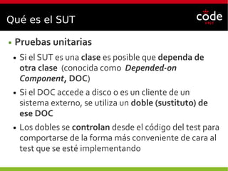 Qué es el SUT
● Pruebas unitarias
● Si el SUT es una clase es posible que dependa de
otra clase (conocida como Depended-on
Component, DOC)
● Si el DOC accede a disco o es un cliente de un
sistema externo, se utiliza un doble (sustituto) de
ese DOC
● Los dobles se controlan desde el código del test para
comportarse de la forma más conveniente de cara al
test que se esté implementando
 