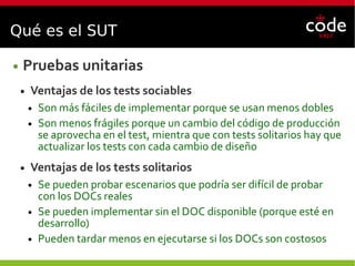 Qué es el SUT
● Pruebas unitarias
● Ventajas de los tests sociables
● Son más fáciles de implementar porque se usan menos dobles
● Son menos frágiles porque un cambio del código de producción
se aprovecha en el test, mientra que con tests solitarios hay que
actualizar los tests con cada cambio de diseño
● Ventajas de los tests solitarios
● Se pueden probar escenarios que podría ser difícil de probar
con los DOCs reales
● Se pueden implementar sin el DOC disponible (porque esté en
desarrollo)
● Pueden tardar menos en ejecutarse si los DOCs son costosos
 
