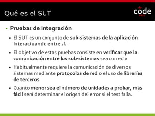 Qué es el SUT
● Pruebas de integración
● El SUT es un conjunto de sub-sistemas de la aplicación
interactuando entre sí.
● El objetivo de estas pruebas consiste en verificar que la
comunicación entre los sub-sistemas sea correcta
● Habitualmente requiere la comunicación de diversos
sistemas mediante protocolos de red o el uso de librerías
de terceros
● Cuanto menor sea el número de unidades a probar, más
fácil será determinar el origen del error si el test falla.
 