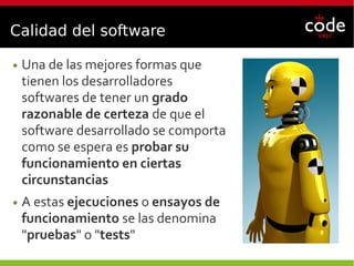 Calidad del software
● Una de las mejores formas que
tienen los desarrolladores
softwares de tener un grado
razonable de certeza de que el
software desarrollado se comporta
como se espera es probar su
funcionamiento en ciertas
circunstancias
● A estas ejecuciones o ensayos de
funcionamiento se las denomina
"pruebas" o "tests"
 