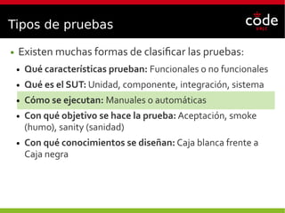 Tipos de pruebas
● Existen muchas formas de clasificar las pruebas:
● Qué características prueban: Funcionales o no funcionales
● Qué es el SUT: Unidad, componente, integración, sistema
● Cómo se ejecutan: Manuales o automáticas
● Con qué objetivo se hace la prueba: Aceptación, smoke
(humo), sanity (sanidad)
● Con qué conocimientos se diseñan: Caja blanca frente a
Caja negra
 