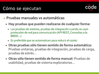 Cómo se ejecutan
● Pruebas manuales vs automáticas
● Hay pruebas que pueden realizarse de cualquier forma:
● Las pruebas de sistema, pruebas de integración cuando se usan
protocolos de red para comunicación (API REST, Consultas a la
BBDD…)
● Es preferible que se automaticen para reducir el coste)
● Otras pruebas sólo tienen sentido de forma automática:
Pruebas unitarias, pruebas de integración, pruebas de carga,
pruebas de estrés…
● Otras sólo tienen sentido de forma manual: Pruebas de
usabilidad, pruebas de sistema exploratorias...
 