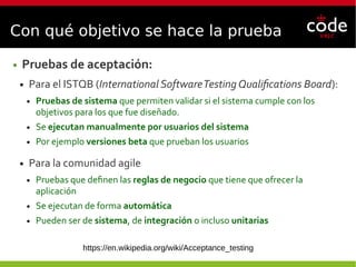 Con qué objetivo se hace la prueba
● Pruebas de aceptación:
● Para el ISTQB (International SoftwareTesting Qualifications Board):
● Pruebas de sistema que permiten validar si el sistema cumple con los
objetivos para los que fue diseñado.
● Se ejecutan manualmente por usuarios del sistema
● Por ejemplo versiones beta que prueban los usuarios
● Para la comunidad agile
● Pruebas que definen las reglas de negocio que tiene que ofrecer la
aplicación
● Se ejecutan de forma automática
● Pueden ser de sistema, de integración o incluso unitarias
https://en.wikipedia.org/wiki/Acceptance_testing
 