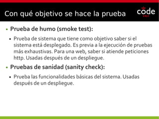 Con qué objetivo se hace la prueba
● Prueba de humo (smoke test):
● Prueba de sistema que tiene como objetivo saber si el
sistema está desplegado. Es previa a la ejecución de pruebas
más exhaustivas. Para una web, saber si atiende peticiones
http. Usadas después de un despliegue.
● Pruebas de sanidad (sanity check):
● Prueba las funcionalidades básicas del sistema. Usadas
después de un despliegue.
 