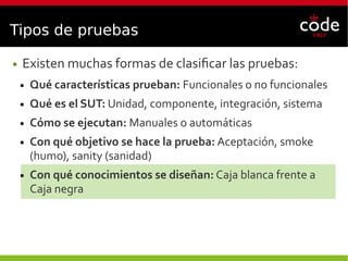 Tipos de pruebas
● Existen muchas formas de clasificar las pruebas:
● Qué características prueban: Funcionales o no funcionales
● Qué es el SUT: Unidad, componente, integración, sistema
● Cómo se ejecutan: Manuales o automáticas
● Con qué objetivo se hace la prueba: Aceptación, smoke
(humo), sanity (sanidad)
● Con qué conocimientos se diseñan: Caja blanca frente a
Caja negra
 