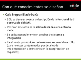 Con qué conocimientos se diseñan
● Caja Negra (Black-box):
● Sólo se tiene en cuenta la descripción de la funcionalidad
observable del SUT.
● Verifican si se obtiene la salida deseada a una entrada
dada.
● Se utiliza generalmente en pruebas de sistema e
integración
● Idealmente por equipos no involucrados en el desarrollo
(para no estar contaminados por detalles de
implementación o asunciones en la interpretación de
requisitos)
 