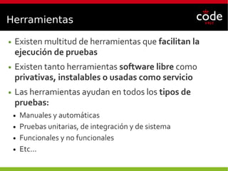 Herramientas
● Existen multitud de herramientas que facilitan la
ejecución de pruebas
● Existen tanto herramientas software libre como
privativas, instalables o usadas como servicio
● Las herramientas ayudan en todos los tipos de
pruebas:
● Manuales y automáticas
● Pruebas unitarias, de integración y de sistema
● Funcionales y no funcionales
● Etc...
 