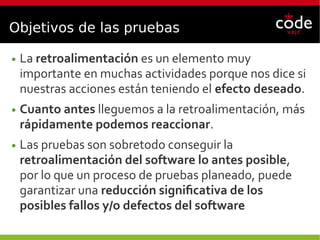 Objetivos de las pruebas
● La retroalimentación es un elemento muy
importante en muchas actividades porque nos dice si
nuestras acciones están teniendo el efecto deseado.
● Cuanto antes lleguemos a la retroalimentación, más
rápidamente podemos reaccionar.
● Las pruebas son sobretodo conseguir la
retroalimentación del software lo antes posible,
por lo que un proceso de pruebas planeado, puede
garantizar una reducción significativa de los
posibles fallos y/o defectos del software
 