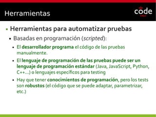 Herramientas
● Herramientas para automatizar pruebas
● Basadas en programación (scripted):
● El desarrollador programa el código de las pruebas
manualmente.
● El lenguaje de programación de las pruebas puede ser un
lenguaje de programación estándar (Java, JavaScript, Python,
C++...) o lenguajes específicos para testing
● Hay que tener conocimientos de programación, pero los tests
son robustos (el código que se puede adaptar, parametrizar,
etc.)
 