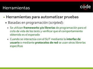 Herramientas
● Herramientas para automatizar pruebas
● Basadas en programación (scripted):
● Se utilizan frameworks y/o librerías de programación para el
ciclo de vida de los tests y verificar que el comportamiento
obtenido es el esperado
● Cuando se interactúa con el SUT mediante la interfaz de
usuario o mediante protocolos de red se usan otras librerías
específcas
 