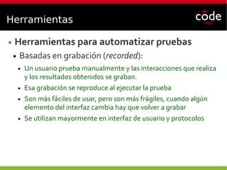 Herramientas
● Herramientas para automatizar pruebas
● Basadas en grabación (recorded):
● Un usuario prueba manualmente y las interacciones que realiza
y los resultados obtenidos se graban.
● Esa grabación se reproduce al ejecutar la prueba
● Son más fáciles de usar, pero son más frágiles, cuando algún
elemento del interfaz cambia hay que volver a grabar
● Se utilizan mayormente en interfaz de usuario y protocolos
 