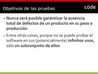 Objetivos de las pruebas
● Nunca será posible garantizar la ausencia
total de defectos de un producto en su paso a
producción
● Entre otras cosas, porque no se puede probar el
software en sus (potencialmente) infinitos usos,
sólo un subconjunto de ellos
 
