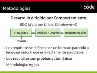 Metodologías
Desarrollo dirigido por Comportamiento
BDD (Behavior Driven Development)
● Los requisitos se definen con un formato parecido a
lenguaje natural que es directamente ejecutable.
● Los requisitos son pruebas automáticas
● Metodología: Ágiles
Requisitos Análisis / Diseño Implementación
Pruebas
 