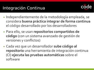 Integración Continua
● Independientemente de la metodología empleada, se
considera buena práctica integrar de forma continua
el código desarrollado por los desarrolladores
● Para ello, se usan repositorios compartidos de
código (con un sistema avanzado de gestión de
versiones y conflictos)
● Cada vez que un desarrollador sube código al
repositorio una herramienta de integración continua
(CI) ejecuta las pruebas automáticas sobre el
software
 