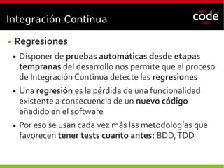Integración Continua
● Regresiones
● Disponer de pruebas automáticas desde etapas
tempranas del desarrollo nos permite que el proceso
de Integración Continua detecte las regresiones
● Una regresión es la pérdida de una funcionalidad
existente a consecuencia de un nuevo código
añadido en el software
● Por eso se usan cada vez más las metodologías que
favorecen tener tests cuanto antes: BDD,TDD
 