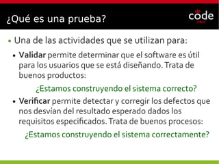 ¿Qué es una prueba?
● Una de las actividades que se utilizan para:
● Validar permite determinar que el software es útil
para los usuarios que se está diseñando.Trata de
buenos productos:
¿Estamos construyendo el sistema correcto?
● Verificar permite detectar y corregir los defectos que
nos desvían del resultado esperado dados los
requisitos especificados.Trata de buenos procesos:
¿Estamos construyendo el sistema correctamente?
 